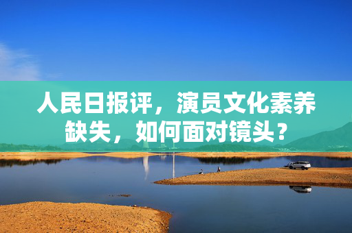 人民日报评，演员文化素养缺失，如何面对镜头？