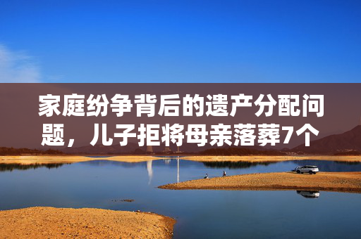 家庭纷争背后的遗产分配问题，儿子拒将母亲落葬7个月引发深思