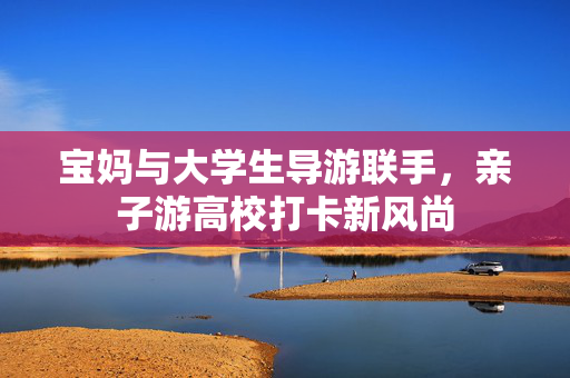 宝妈与大学生导游联手，亲子游高校打卡新风尚