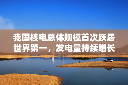 我国核电总体规模首次跃居世界第一，发电量持续增长