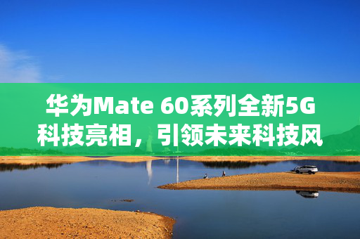 华为Mate 60系列全新5G科技亮相，引领未来科技风潮