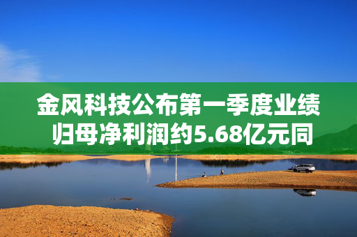 金风科技公布第一季度业绩 归母净利润约5.68亿元同比增长70.84%