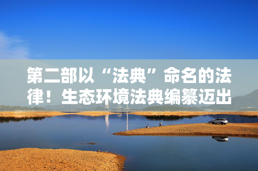 第二部以“法典”命名的法律！生态环境法典编纂迈出“关键步”