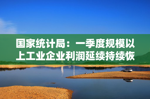 国家统计局：一季度规模以上工业企业利润延续持续恢复态势