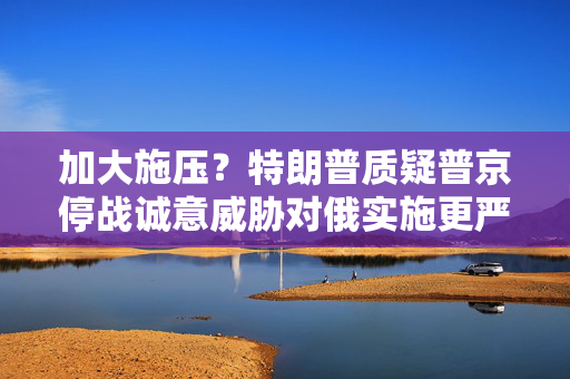 加大施压？特朗普质疑普京停战诚意威胁对俄实施更严厉制裁
