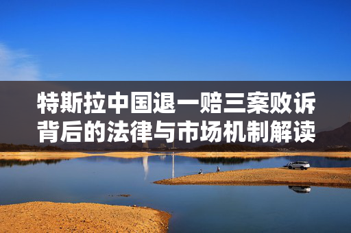 特斯拉中国退一赔三案败诉背后的法律与市场机制解读