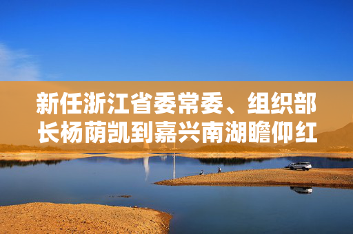 新任浙江省委常委、组织部长杨荫凯到嘉兴南湖瞻仰红船