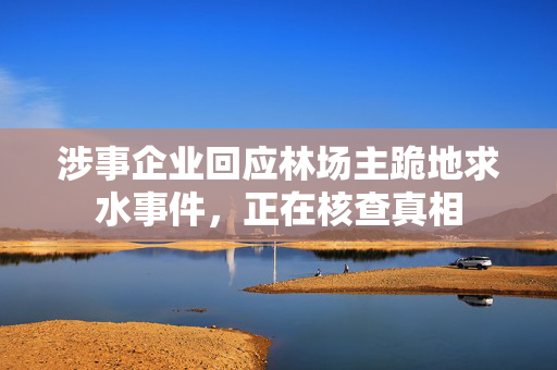 涉事企业回应林场主跪地求水事件，正在核查真相