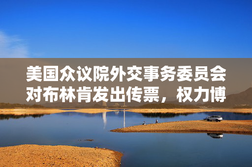 美国众议院外交事务委员会对布林肯发出传票，权力博弈与责任追究的序幕