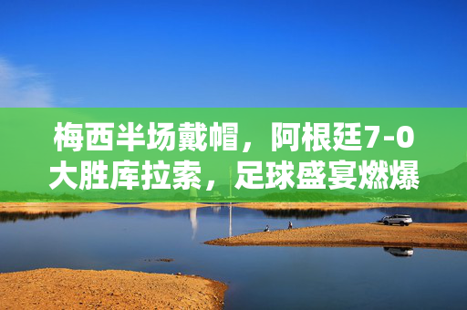 梅西半场戴帽，阿根廷7-0大胜库拉索，足球盛宴燃爆全场