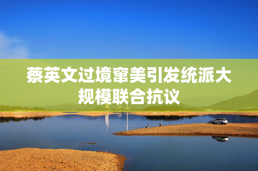 蔡英文过境窜美引发统派大规模联合抗议