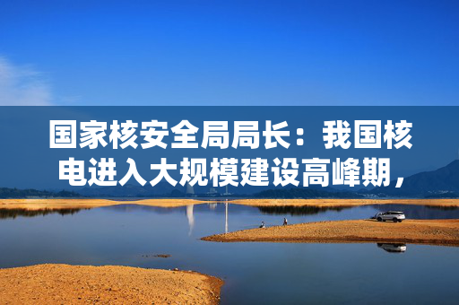 国家核安全局局长：我国核电进入大规模建设高峰期，在建规模超其他国家总和