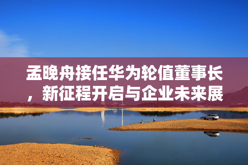 孟晚舟接任华为轮值董事长，新征程开启与企业未来展望展望