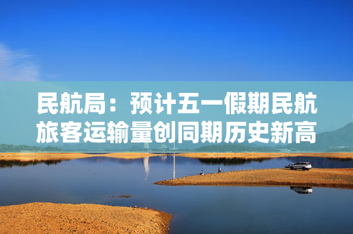 民航局：预计五一假期民航旅客运输量创同期历史新高，将加强价格管理