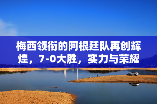 梅西领衔的阿根廷队再创辉煌，7-0大胜，实力与荣耀无可争议