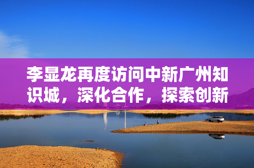 李显龙再度访问中新广州知识城，深化合作，探索创新之路