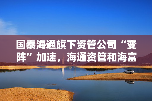 国泰海通旗下资管公司“变阵”加速，海通资管和海富通基金一把手均来自国君资管