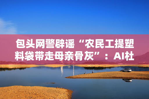 包头网警辟谣“农民工提塑料袋带走母亲骨灰”：AI杜撰，发布者被处罚