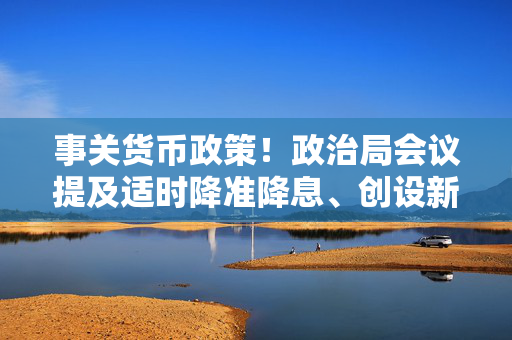 事关货币政策！政治局会议提及适时降准降息、创设新货币政策工具