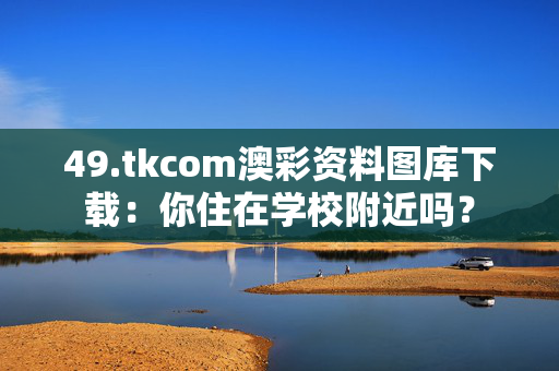 49.tkcom澳彩资料图库下载：你住在学校附近吗？
