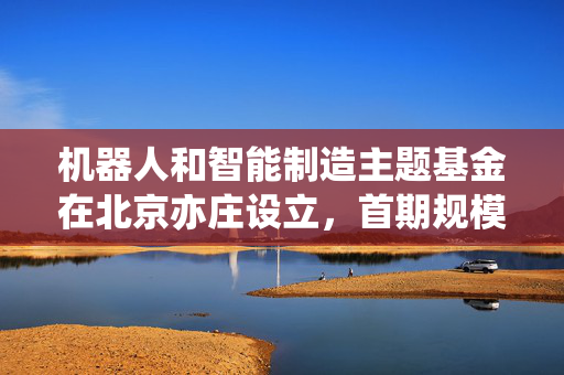机器人和智能制造主题基金在北京亦庄设立，首期规模3亿元