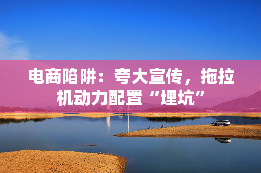 电商陷阱：夸大宣传，拖拉机动力配置“埋坑”