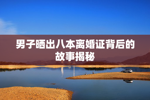 男子晒出八本离婚证背后的故事揭秘