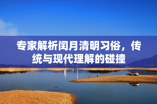 专家解析闰月清明习俗，传统与现代理解的碰撞