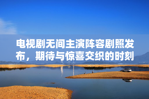 电视剧无间主演阵容剧照发布，期待与惊喜交织的时刻