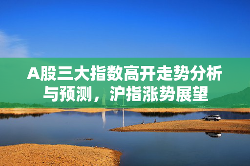 A股三大指数高开走势分析与预测，沪指涨势展望