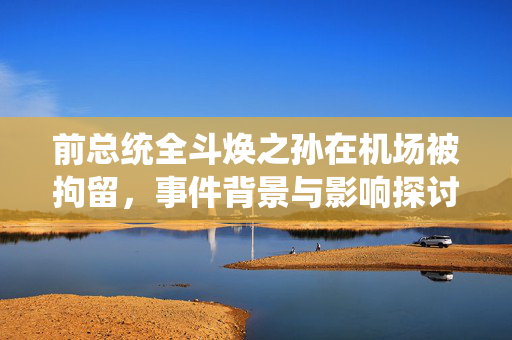 前总统全斗焕之孙在机场被拘留，事件背景与影响探讨