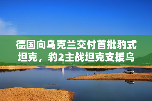 德国向乌克兰交付首批豹式坦克，豹2主战坦克支援乌克兰战场防御