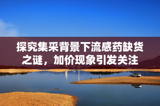 探究集采背景下流感药缺货之谜，加价现象引发关注