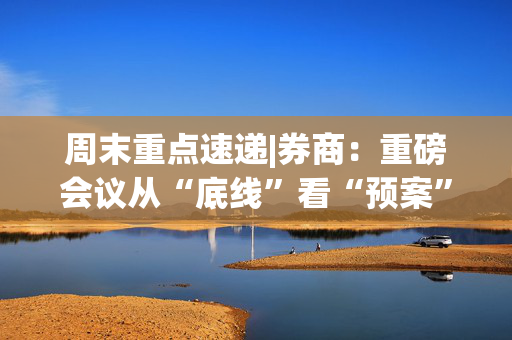 周末重点速递|券商：重磅会议从“底线”看“预案”，政策积极有力又留有余地，五大信号值得重点关注