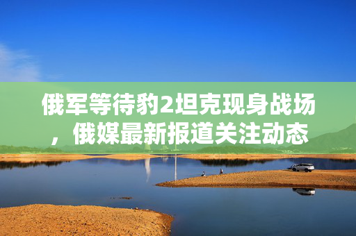 俄军等待豹2坦克现身战场，俄媒最新报道关注动态
