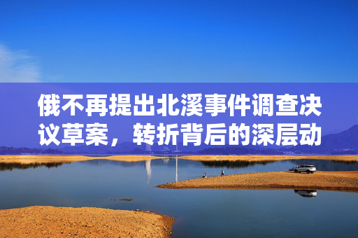 俄不再提出北溪事件调查决议草案，转折背后的深层动因分析