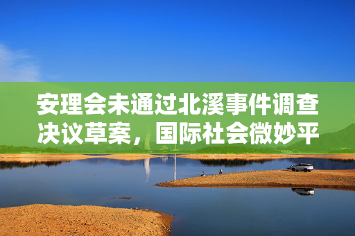 安理会未通过北溪事件调查决议草案，国际社会微妙平衡与复杂考量揭秘