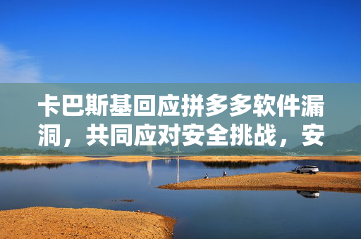 卡巴斯基回应拼多多软件漏洞，共同应对安全挑战，安全无小事