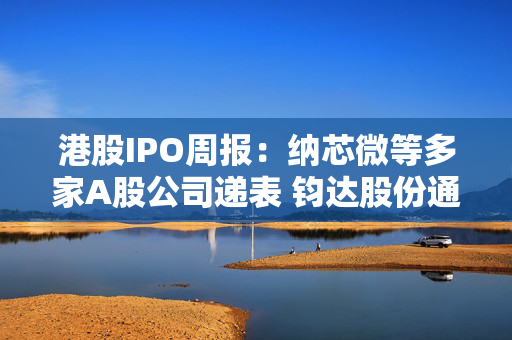 港股IPO周报：纳芯微等多家A股公司递表 钧达股份通过上市聆讯