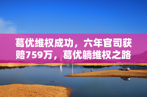 葛优维权成功，六年官司获赔759万，葛优躺维权之路终得回报