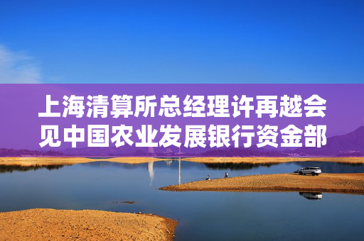 上海清算所总经理许再越会见中国农业发展银行资金部总经理韦士歌一行