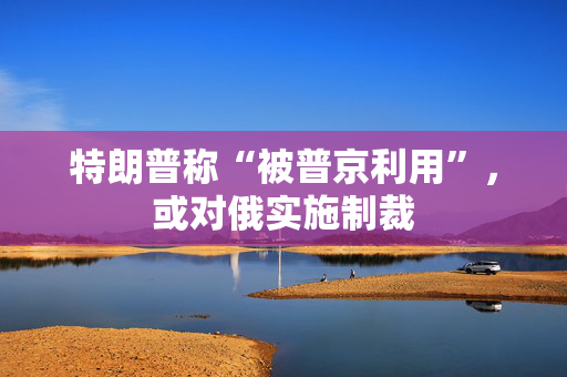 特朗普称“被普京利用”，或对俄实施制裁