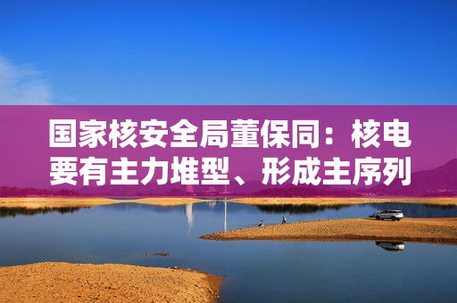 国家核安全局董保同：核电要有主力堆型、形成主序列，不要动辄改来改去