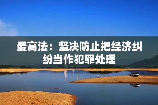 最高法：坚决防止把经济纠纷当作犯罪处理