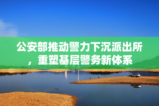 公安部推动警力下沉派出所，重塑基层警务新体系