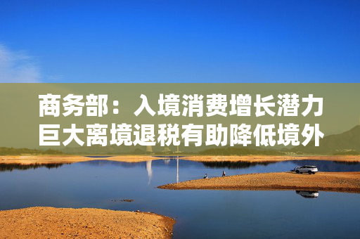 商务部：入境消费增长潜力巨大离境退税有助降低境外旅客购物成本