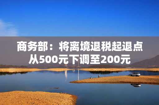 商务部：将离境退税起退点从500元下调至200元