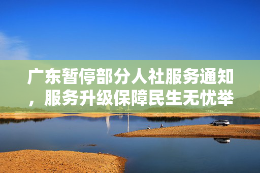 广东暂停部分人社服务通知，服务升级保障民生无忧举措实施中