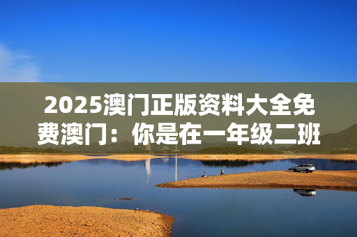 2025澳门正版资料大全免费澳门：你是在一年级二班的吗？