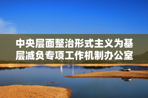 中央层面整治形式主义为基层减负专项工作机制办公室中央纪委办公厅公开通报3起整治形式主义为基层减负典型问题
